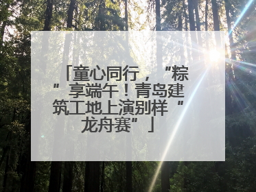 童心同行，“粽”享端午！青岛建筑工地上演别样“龙舟赛”